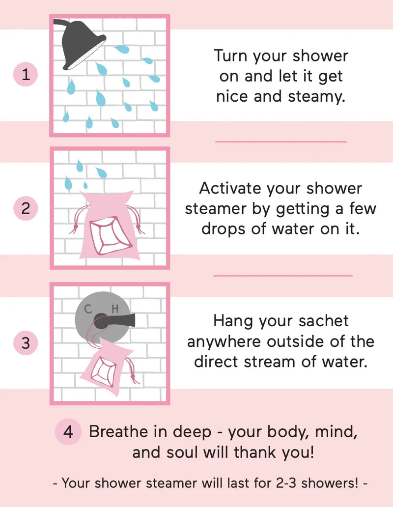 Turn your shower on and  let it get nice and steamy. Activate your shower steamer by getting a few drops of water on it. Hang your pouch anywhere outside of the direct stream of water. Breathe in deep - your body, mind,  and soul will thank you! 