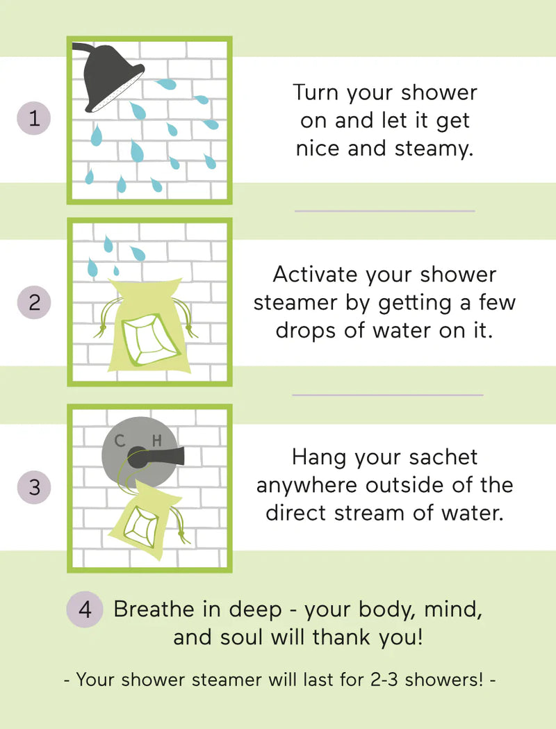 Jasmine Tea + Ginger: Turn your shower on and let it get nice and steamy. Activate your shower steamer by getting a few drops of water on it. Hang your pouch anywhere outside of the direct stream of water. Breathe in deep - your body, mind, and soul will thank you!