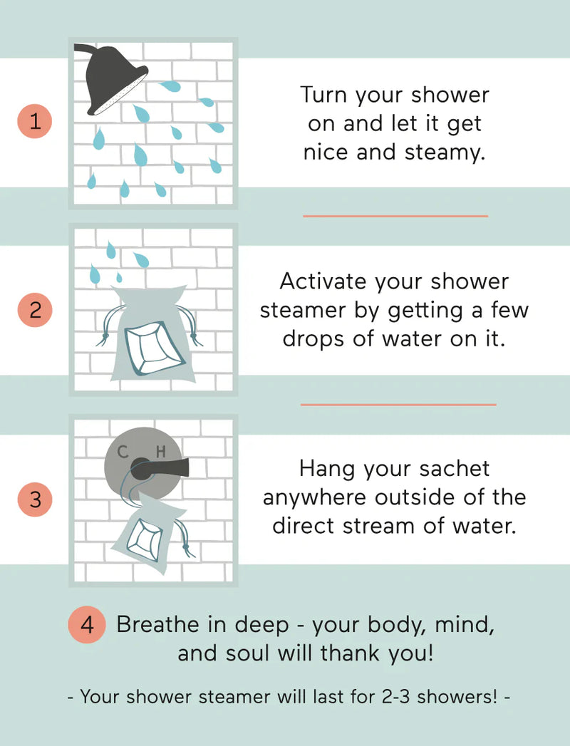 Sea Salt and Grapefruit: Turn your shower on and let it get nice and steamy. Activate your shower steamer by getting a few drops of water on it. Hang your pouch anywhere outside of the direct stream of water. Breathe in deep - your body, mind, and soul will thank you!